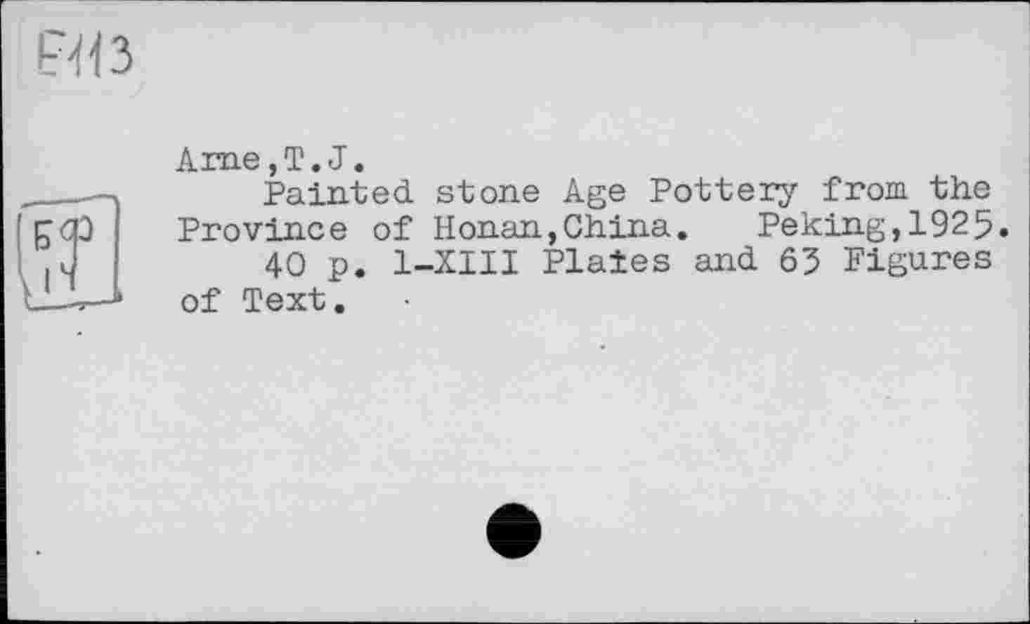 ﻿Arae, T. J.
Painted stone Age Pottery from the Province of Honan,China. Peking,1925.
40 p. 1-XIII Plaies and 63 Figures of Text.